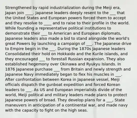 Strengthened by rapid industrialization during the Meiji era, Japan join ____. Japanese leaders deeply resent to the ___ that the United States and European powers forced them to accept and they resolve to ____ and to raise to their profile in the world. While founding a representative political institutions to demonstrate their ___ to American and European diplomats, Japanese leaders also made a bid to stand alongside the world's great Powers by launching a campaign of ___. The Japanese drive to Empire begin in the ___. During the 1870s Japanese leaders Consolidated their hold on Hokkaido and the Kurile islands, and they encouraged ___ to forestall Russian expansion. They also established hegemony over Okinawa and Ryukyu Islands. In 1876 Japanese purchase ___ from Britain and newly strength and Japanese Navy immediately began to flex his muscles in ___. After confrontation between Korea in Japanese vessel, Meiji officials dispatch the gunboat expedition and forced Korean leaders to ___. As US and European imperialists divide of the world, Meiji political and military leaders made plans to protect Japanese powers of broad. They develop plans for a ___, State maneuvers in anticipation of a continental war, and made navy with the capacity to fight on the high seas.