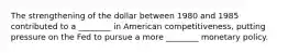 The strengthening of the dollar between 1980 and 1985 contributed to a ________ in American competitiveness, putting pressure on the Fed to pursue a more ________ monetary policy.