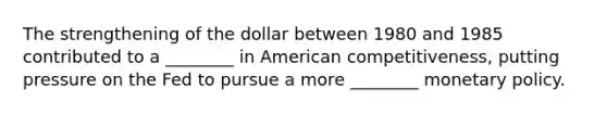 The strengthening of the dollar between 1980 and 1985 contributed to a ________ in American competitiveness, putting pressure on the Fed to pursue a more ________ monetary policy.