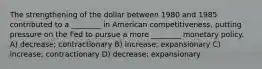 The strengthening of the dollar between 1980 and 1985 contributed to a ________ in American competitiveness, putting pressure on the Fed to pursue a more ________ monetary policy. A) decrease; contractionary B) increase; expansionary C) increase; contractionary D) decrease; expansionary