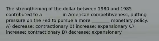 The strengthening of the dollar between 1980 and 1985 contributed to a ________ in American competitiveness, putting pressure on the Fed to pursue a more ________ monetary policy. A) decrease; contractionary B) increase; expansionary C) increase; contractionary D) decrease; expansionary