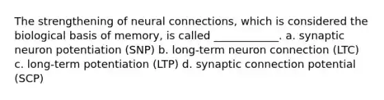 The strengthening of neural connections, which is considered the biological basis of memory, is called ____________. a. synaptic neuron potentiation (SNP) b. long-term neuron connection (LTC) c. long-term potentiation (LTP) d. synaptic connection potential (SCP)