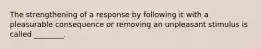 The strengthening of a response by following it with a pleasurable consequence or removing an unpleasant stimulus is called ________.