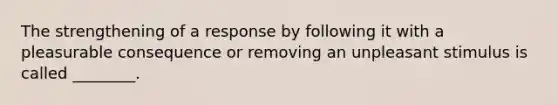 The strengthening of a response by following it with a pleasurable consequence or removing an unpleasant stimulus is called ________.