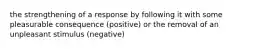 the strengthening of a response by following it with some pleasurable consequence (positive) or the removal of an unpleasant stimulus (negative)