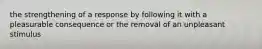 the strengthening of a response by following it with a pleasurable consequence or the removal of an unpleasant stimulus