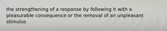 the strengthening of a response by following it with a pleasurable consequence or the removal of an unpleasant stimulus