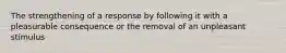 The strengthening of a response by following it with a pleasurable consequence or the removal of an unpleasant stimulus