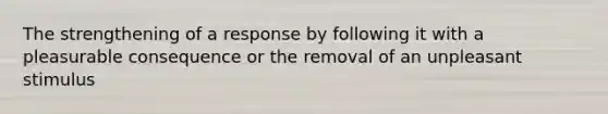 The strengthening of a response by following it with a pleasurable consequence or the removal of an unpleasant stimulus