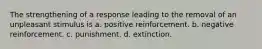 The strengthening of a response leading to the removal of an unpleasant stimulus is a. ​positive reinforcement. b. ​negative reinforcement. c. ​punishment. d. ​extinction.