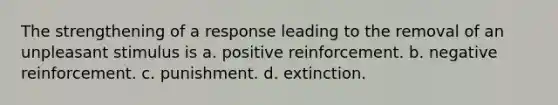 The strengthening of a response leading to the removal of an unpleasant stimulus is a. ​positive reinforcement. b. ​negative reinforcement. c. ​punishment. d. ​extinction.