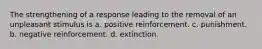 The strengthening of a response leading to the removal of an unpleasant stimulus is a. positive reinforcement. c. punishment. b. negative reinforcement. d. extinction.