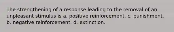 The strengthening of a response leading to the removal of an unpleasant stimulus is a. positive reinforcement. c. punishment. b. negative reinforcement. d. extinction.