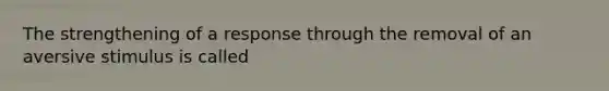 The strengthening of a response through the removal of an aversive stimulus is called