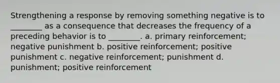 Strengthening a response by removing something negative is to ________ as a consequence that decreases the frequency of a preceding behavior is to ________. a. primary reinforcement; negative punishment b. positive reinforcement; positive punishment c. negative reinforcement; punishment d. punishment; positive reinforcement