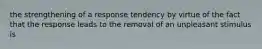 the strengthening of a response tendency by virtue of the fact that the response leads to the removal of an unpleasant stimulus is