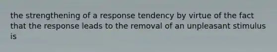 the strengthening of a response tendency by virtue of the fact that the response leads to the removal of an unpleasant stimulus is