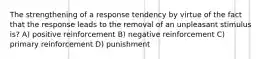 The strengthening of a response tendency by virtue of the fact that the response leads to the removal of an unpleasant stimulus is? A) positive reinforcement B) negative reinforcement C) primary reinforcement D) punishment