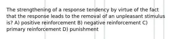 The strengthening of a response tendency by virtue of the fact that the response leads to the removal of an unpleasant stimulus is? A) positive reinforcement B) negative reinforcement C) primary reinforcement D) punishment