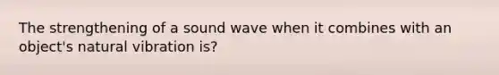 The strengthening of a sound wave when it combines with an object's natural vibration is?