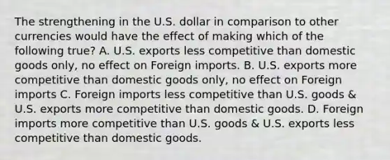 The strengthening in the U.S. dollar in comparison to other currencies would have the effect of making which of the following true? A. U.S. exports less competitive than domestic goods only, no effect on Foreign imports. B. U.S. exports more competitive than domestic goods only, no effect on Foreign imports C. Foreign imports less competitive than U.S. goods & U.S. exports more competitive than domestic goods. D. Foreign imports more competitive than U.S. goods & U.S. exports less competitive than domestic goods.