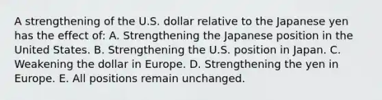 A strengthening of the U.S. dollar relative to the Japanese yen has the effect of: A. Strengthening the Japanese position in the United States. B. Strengthening the U.S. position in Japan. C. Weakening the dollar in Europe. D. Strengthening the yen in Europe. E. All positions remain unchanged.