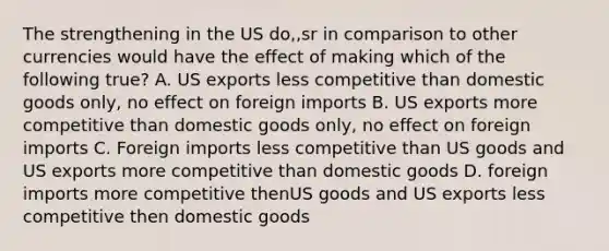 The strengthening in the US do,,sr in comparison to other currencies would have the effect of making which of the following true? A. US exports less competitive than domestic goods only, no effect on foreign imports B. US exports more competitive than domestic goods only, no effect on foreign imports C. Foreign imports less competitive than US goods and US exports more competitive than domestic goods D. foreign imports more competitive thenUS goods and US exports less competitive then domestic goods