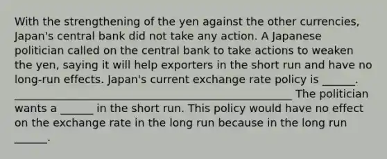 With the strengthening of the yen against the other​ currencies, Japan's central bank did not take any action. A Japanese politician called on the central bank to take actions to weaken the​ yen, saying it will help exporters in the short run and have no​ long-run effects. Japan's current exchange rate policy is​ ______. ___________________________________________________ The politician wants a​ ______ in the short run. This policy would have no effect on the exchange rate in the long run because in the long run​ ______.