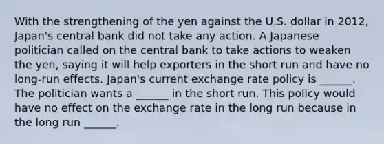 With the strengthening of the yen against the U.S. dollar in​ 2012, Japan's central bank did not take any action. A Japanese politician called on the central bank to take actions to weaken the​ yen, saying it will help exporters in the short run and have no​ long-run effects. Japan's current exchange rate policy is​ ______. The politician wants a​ ______ in the short run. This policy would have no effect on the exchange rate in the long run because in the long run​ ______.