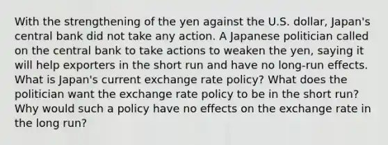 With the strengthening of the yen against the U.S. dollar, Japan's central bank did not take any action. A Japanese politician called on the central bank to take actions to weaken the yen, saying it will help exporters in the short run and have no long-run effects. What is Japan's current exchange rate policy? What does the politician want the exchange rate policy to be in the short run? Why would such a policy have no effects on the exchange rate in the long run?