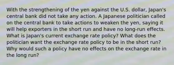 With the strengthening of the yen against the U.S.​ dollar, Japan's central bank did not take any action. A Japanese politician called on the central bank to take actions to weaken the​ yen, saying it will help exporters in the short run and have no​ long-run effects. What is​ Japan's current exchange rate​ policy? What does the politician want the exchange rate policy to be in the short​ run? Why would such a policy have no effects on the exchange rate in the long​ run?