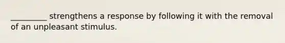 _________ strengthens a response by following it with the removal of an unpleasant stimulus.