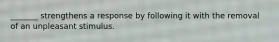 _______ strengthens a response by following it with the removal of an unpleasant stimulus.