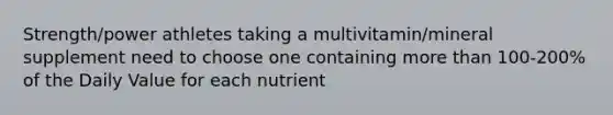 Strength/power athletes taking a multivitamin/mineral supplement need to choose one containing more than 100-200% of the Daily Value for each nutrient