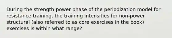 During the strength-power phase of the periodization model for resistance training, the training intensities for non-power structural (also referred to as core exercises in the book) exercises is within what range?