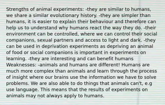 Strengths of animal experiments: -they are similar to humans, we share a similar evolutionary history. -they are simpler than humans, it is easier to explain their behaviour and therefore can help us to understand why humans react the way they do. -their environment can be controlled, where we can control their social companions, sexual partners and access to light and dark. -they can be used in deprivation experiments as depriving an animal of food or social companions is important in experiments on learning. -they are interesting and can benefit humans Weaknesses: -animals and humans are different! Humans are much more complex than animals and learn through the process of insight where our brains use the information we have to solve problems. We are also able to do things that animals can't, e.g use language. This means that the results of experiments on animals may not always apply to humans.