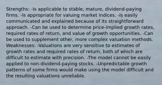 Strengths: -Is applicable to stable, mature, dividend-paying firms. -Is appropriate for valuing market indices. -Is easily communicated and explained because of its straightforward approach. -Can be used to determine price-implied growth rates, required rates of return, and value of growth opportunities. -Can be used to supplement other, more complex valuation methods. Weaknesses: -Valuations are very sensitive to estimates of growth rates and required rates of return, both of which are difficult to estimate with precision. -The model cannot be easily applied to non-dividend-paying stocks. -Unpredictable growth patterns of some firms would make using the model difficult and the resulting valuations unreliable.