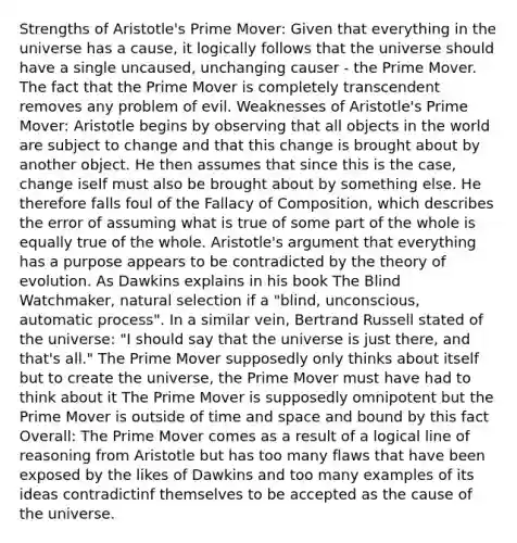 Strengths of Aristotle's Prime Mover: Given that everything in the universe has a cause, it logically follows that the universe should have a single uncaused, unchanging causer - the Prime Mover. The fact that the Prime Mover is completely transcendent removes any problem of evil. Weaknesses of Aristotle's Prime Mover: Aristotle begins by observing that all objects in the world are subject to change and that this change is brought about by another object. He then assumes that since this is the case, change iself must also be brought about by something else. He therefore falls foul of the Fallacy of Composition, which describes the error of assuming what is true of some part of the whole is equally true of the whole. Aristotle's argument that everything has a purpose appears to be contradicted by the theory of evolution. As Dawkins explains in his book The Blind Watchmaker, natural selection if a "blind, unconscious, automatic process". In a similar vein, Bertrand Russell stated of the universe: "I should say that the universe is just there, and that's all." The Prime Mover supposedly only thinks about itself but to create the universe, the Prime Mover must have had to think about it The Prime Mover is supposedly omnipotent but the Prime Mover is outside of time and space and bound by this fact Overall: The Prime Mover comes as a result of a logical line of reasoning from Aristotle but has too many flaws that have been exposed by the likes of Dawkins and too many examples of its ideas contradictinf themselves to be accepted as the cause of the universe.