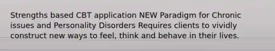 Strengths based CBT application NEW Paradigm for Chronic issues and Personality Disorders Requires clients to vividly construct new ways to feel, think and behave in their lives.
