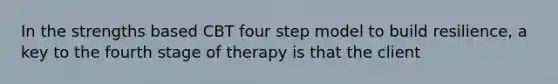 In the strengths based CBT four step model to build resilience, a key to the fourth stage of therapy is that the client