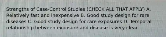 Strengths of Case-Control Studies (CHECK ALL THAT APPLY) A. Relatively fast and inexpensive B. Good study design for rare diseases C. Good study design for rare exposures D. Temporal relationship between exposure and disease is very clear.