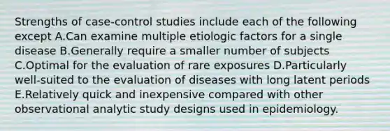 Strengths of case-control studies include each of the following except A.Can examine multiple etiologic factors for a single disease B.Generally require a smaller number of subjects C.Optimal for the evaluation of rare exposures D.Particularly well-suited to the evaluation of diseases with long latent periods E.Relatively quick and inexpensive compared with other observational analytic study designs used in epidemiology.