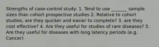 Strengths of case-control study: 1. Tend to use _______ sample sizes than cohort prospective studies 2. Relative to cohort studies, are they quicker and easier to complete? 3. are they cost effective? 4. Are they useful for studies of rare diseases? 5. Are they useful for diseases with long latency periods (e.g. Cancer)