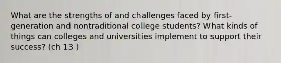 What are the strengths of and challenges faced by first-generation and nontraditional college students? What kinds of things can colleges and universities implement to support their success? (ch 13 )