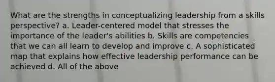 What are the strengths in conceptualizing leadership from a skills perspective? a. Leader-centered model that stresses the importance of the leader's abilities b. Skills are competencies that we can all learn to develop and improve c. A sophisticated map that explains how effective leadership performance can be achieved d. All of the above