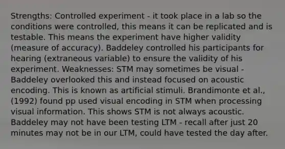 Strengths: Controlled experiment - it took place in a lab so the conditions were controlled, this means it can be replicated and is testable. This means the experiment have higher validity (measure of accuracy). Baddeley controlled his participants for hearing (extraneous variable) to ensure the validity of his experiment. Weaknesses: STM may sometimes be visual - Baddeley overlooked this and instead focused on acoustic encoding. This is known as artificial stimuli. Brandimonte et al., (1992) found pp used visual encoding in STM when processing visual information. This shows STM is not always acoustic. Baddeley may not have been testing LTM - recall after just 20 minutes may not be in our LTM, could have tested the day after.