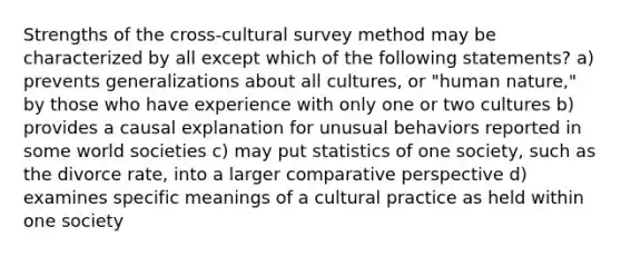 Strengths of the cross-cultural survey method may be characterized by all except which of the following statements? a) prevents generalizations about all cultures, or "human nature," by those who have experience with only one or two cultures b) provides a causal explanation for unusual behaviors reported in some world societies c) may put statistics of one society, such as the divorce rate, into a larger comparative perspective d) examines specific meanings of a cultural practice as held within one society