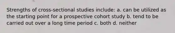 Strengths of cross-sectional studies include: a. can be utilized as the starting point for a prospective cohort study b. tend to be carried out over a long time period c. both d. neither