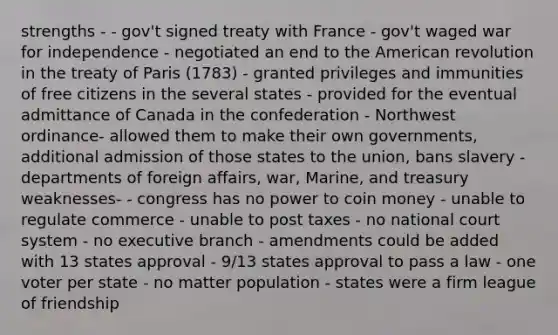 strengths - - gov't signed treaty with France - gov't waged war for independence - negotiated an end to the American revolution in the treaty of Paris (1783) - granted privileges and immunities of free citizens in the several states - provided for the eventual admittance of Canada in the confederation - Northwest ordinance- allowed them to make their own governments, additional admission of those states to the union, bans slavery - departments of foreign affairs, war, Marine, and treasury weaknesses- - congress has no power to coin money - unable to regulate commerce - unable to post taxes - no national court system - no executive branch - amendments could be added with 13 states approval - 9/13 states approval to pass a law - one voter per state - no matter population - states were a firm league of friendship