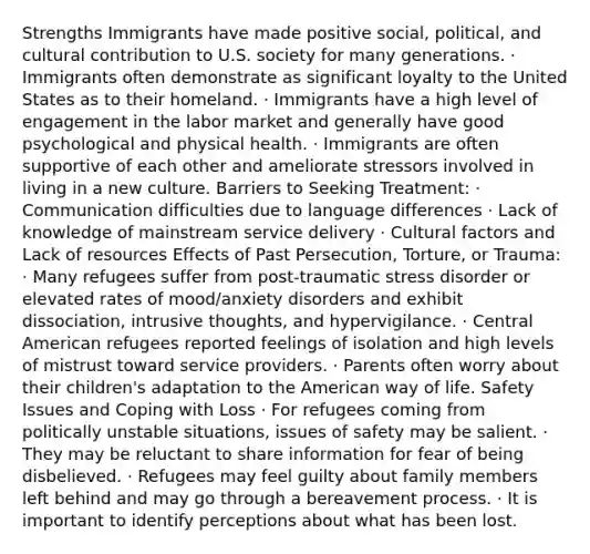 Strengths Immigrants have made positive social, political, and cultural contribution to U.S. society for many generations. · Immigrants often demonstrate as significant loyalty to the United States as to their homeland. · Immigrants have a high level of engagement in the labor market and generally have good psychological and physical health. · Immigrants are often supportive of each other and ameliorate stressors involved in living in a new culture. Barriers to Seeking Treatment: · Communication difficulties due to language differences · Lack of knowledge of mainstream service delivery · Cultural factors and Lack of resources Effects of Past Persecution, Torture, or Trauma: · Many refugees suffer from post-traumatic stress disorder or elevated rates of mood/anxiety disorders and exhibit dissociation, intrusive thoughts, and hypervigilance. · Central American refugees reported feelings of isolation and high levels of mistrust toward service providers. · Parents often worry about their children's adaptation to the American way of life. Safety Issues and Coping with Loss · For refugees coming from politically unstable situations, issues of safety may be salient. · They may be reluctant to share information for fear of being disbelieved. · Refugees may feel guilty about family members left behind and may go through a bereavement process. · It is important to identify perceptions about what has been lost.